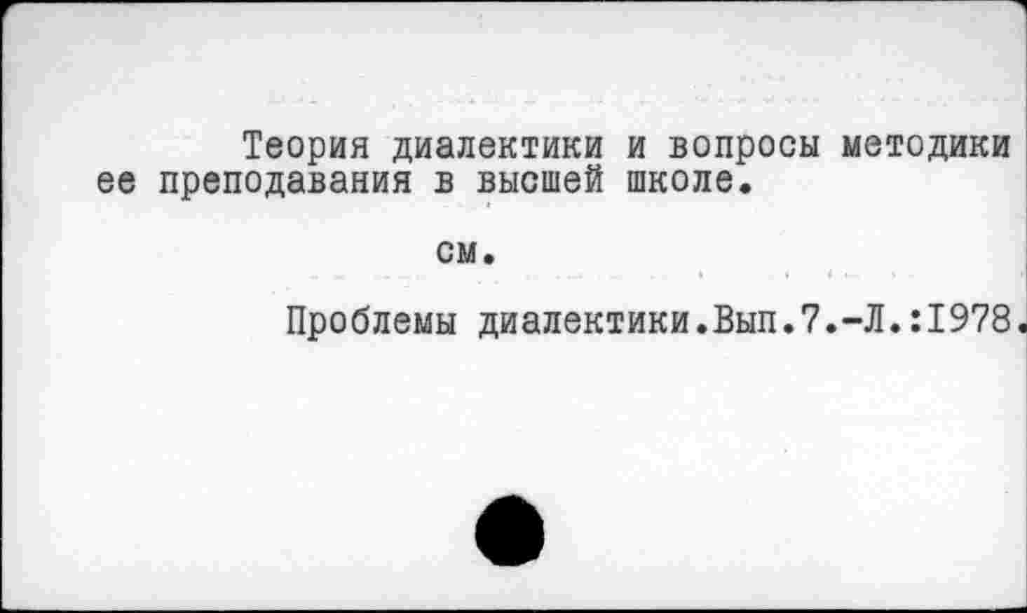 ﻿Теория диалектики и вопросы методики ее преподавания в высшей школе.
см.
...	.	.	......	.	4	»	4 ■■	•
Проблемы диалектики.Вып.7.-Л.:1978